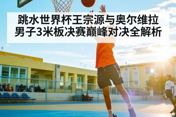 跳水世界杯王宗源与奥尔维拉男子3米板决赛巅峰对决全解析