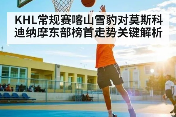 KHL常规赛喀山雪豹对莫斯科迪纳摩东部榜首走势关键解析